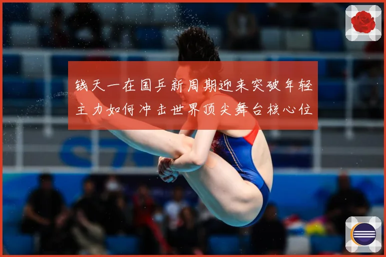 钱天一在国乒新周期迎来突破年轻主力如何冲击世界顶尖舞台核心位置