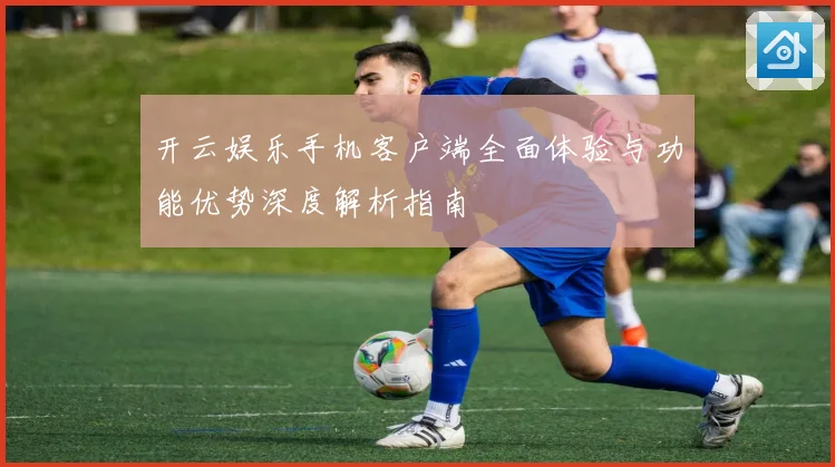 开云娱乐手机客户端全面体验与功能优势深度解析指南