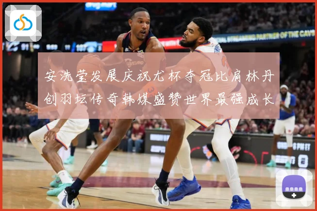 安洗莹发展庆祝尤杯夺冠比肩林丹创羽坛传奇韩媒盛赞世界最强成长观察