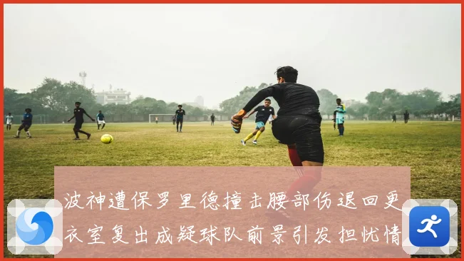 波神遭保罗里德撞击腰部伤退回更衣室复出成疑球队前景引发担忧情