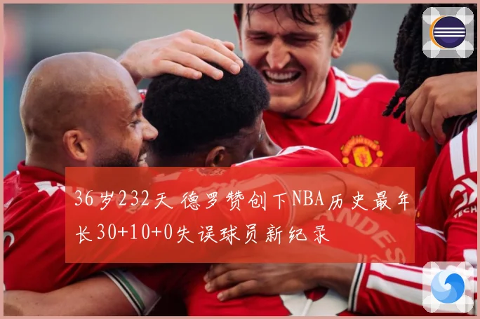 36岁232天 德罗赞创下NBA历史最年长30+10+0失误球员新纪录