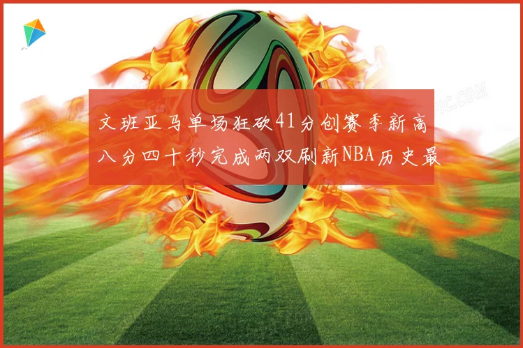 文班亚马单场狂砍41分创赛季新高八分四十秒完成两双刷新NBA历史最快纪录